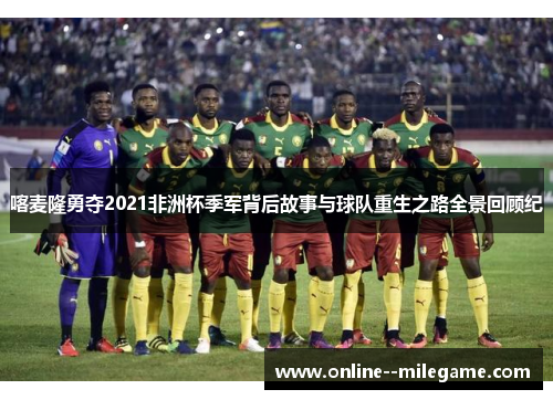 喀麦隆勇夺2021非洲杯季军背后故事与球队重生之路全景回顾纪 喀麦隆勇夺2021非洲杯季军背后故事与球队重生之路全景回顾纪