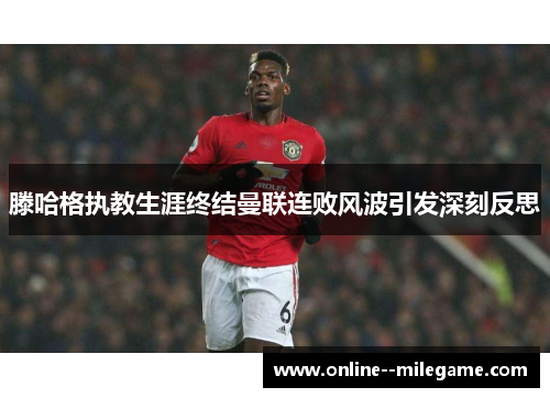 滕哈格执教生涯终结曼联连败风波引发深刻反思