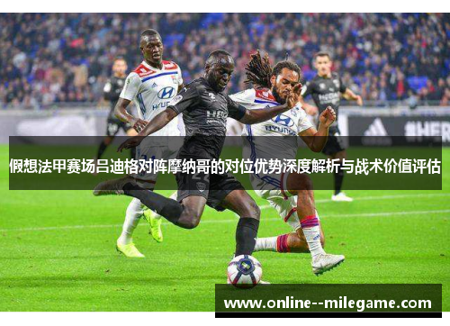 假想法甲赛场吕迪格对阵摩纳哥的对位优势深度解析与战术价值评估 假想法甲赛场吕迪格对阵摩纳哥的对位优势深度解析与战术价值评估